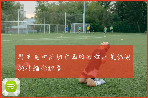 恩里克回应切尔西对决称非复仇战期待精彩较量