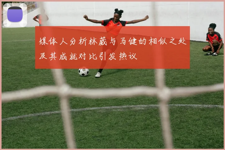 媒体人分析林葳与马健的相似之处及其成就对比引发热议