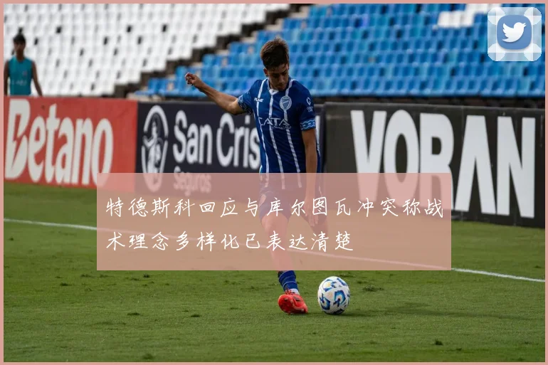 特德斯科回应与库尔图瓦冲突称战术理念多样化已表达清楚