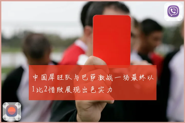 中国犀旺队与巴萨激战一场最终以1比2惜败展现出色实力