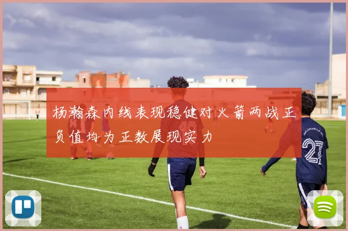 杨瀚森内线表现稳健对火箭两战正负值均为正数展现实力