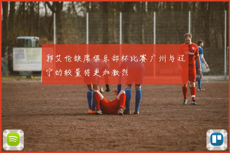 郭艾伦缺席俱乐部杯比赛广州与辽宁的较量将更加激烈