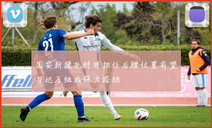 国安新援孔特将担任后腰位置有望与达万组成强力搭档