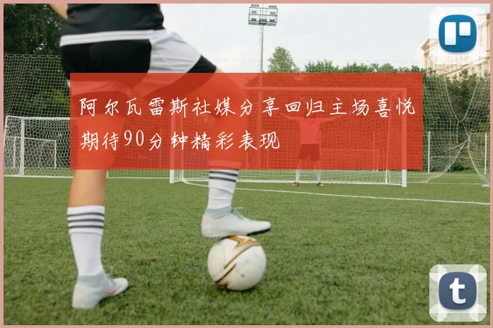 阿尔瓦雷斯社媒分享回归主场喜悦期待90分钟精彩表现