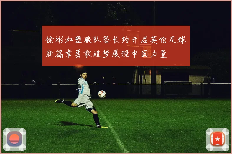 徐彬加盟狼队签长约开启英伦足球新篇章勇敢追梦展现中国力量