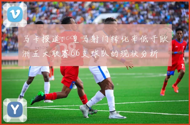 马卡报道：皇马射门转化率低于欧洲五大联赛66支球队的现状分析