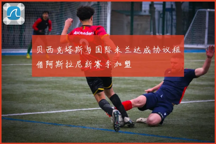 贝西克塔斯与国际米兰达成协议租借阿斯拉尼新赛季加盟