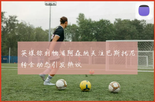 英媒称利物浦阿森纳关注巴斯托尼转会动态引发热议