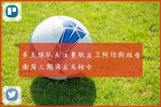 多支球队关注曼联后卫阿玛斯租借谢周三期满后或转会