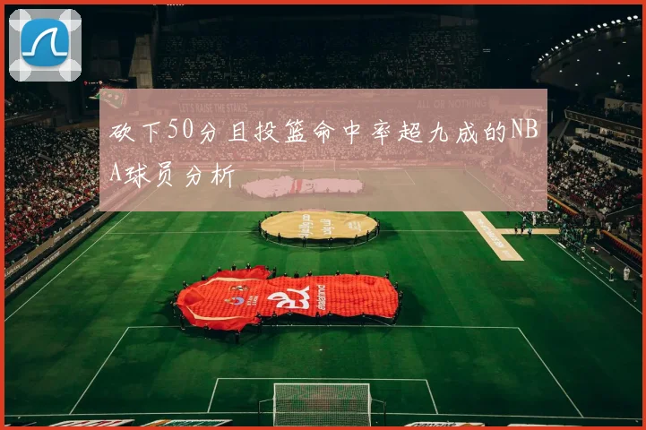 砍下50分且投篮命中率超九成的NBA球员分析