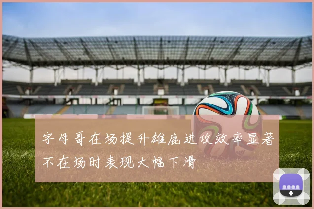 字母哥在场提升雄鹿进攻效率显著不在场时表现大幅下滑