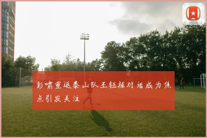 彭啸重返泰山队王钰栋对话成为焦点引发关注