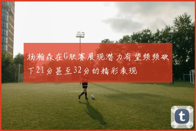 杨瀚森在G联赛展现潜力有望频频砍下21分甚至32分的精彩表现