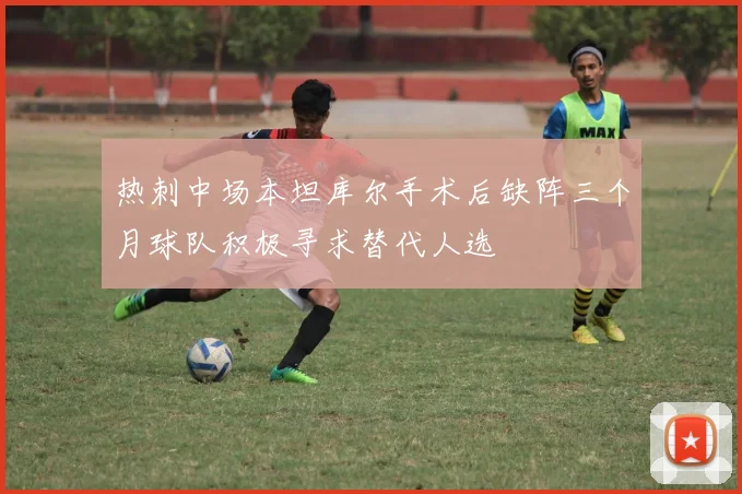 热刺中场本坦库尔手术后缺阵三个月球队积极寻求替代人选