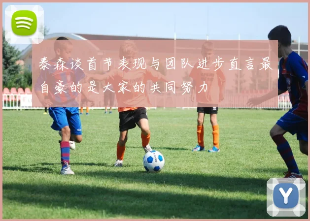 泰森谈首节表现与团队进步直言最自豪的是大家的共同努力