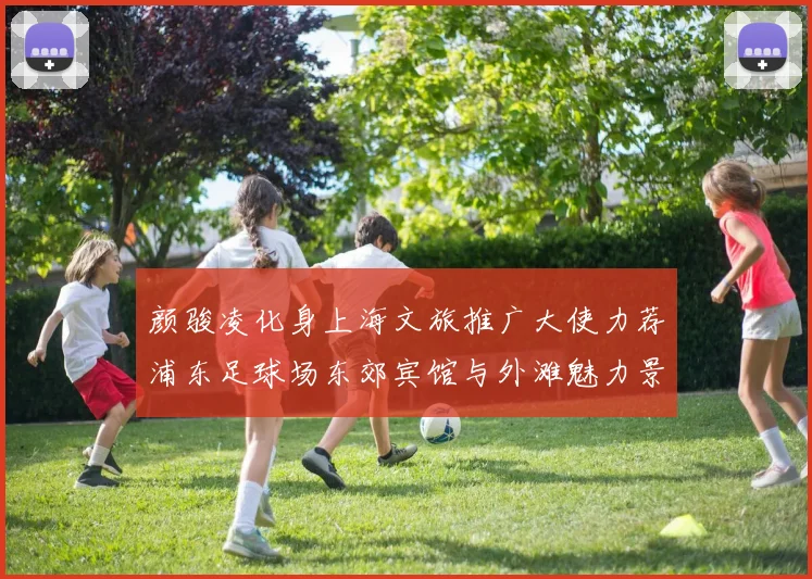 颜骏凌化身上海文旅推广大使力荐浦东足球场东郊宾馆与外滩魅力景点