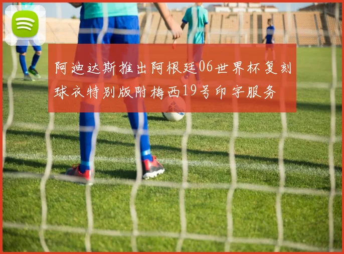 阿迪达斯推出阿根廷06世界杯复刻球衣特别版附梅西19号印字服务