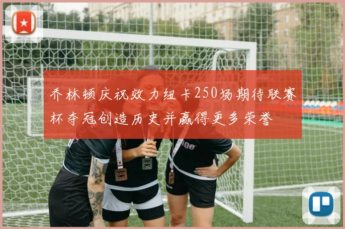 乔林顿庆祝效力纽卡250场期待联赛杯夺冠创造历史并赢得更多荣誉