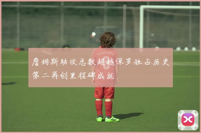 詹姆斯助攻总数超越保罗独占历史第二再创里程碑成就