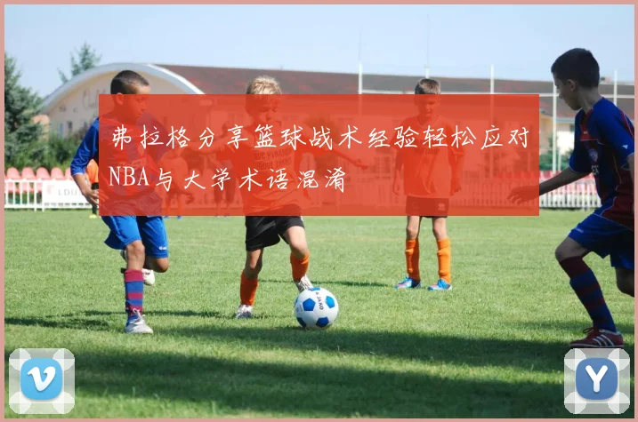 弗拉格分享篮球战术经验轻松应对NBA与大学术语混淆