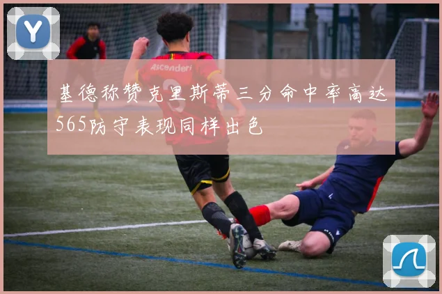 基德称赞克里斯蒂三分命中率高达565防守表现同样出色